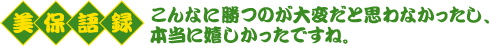 美保語録　こんなに勝つのが大変だと思わなかったし、本当に嬉しかったですね。